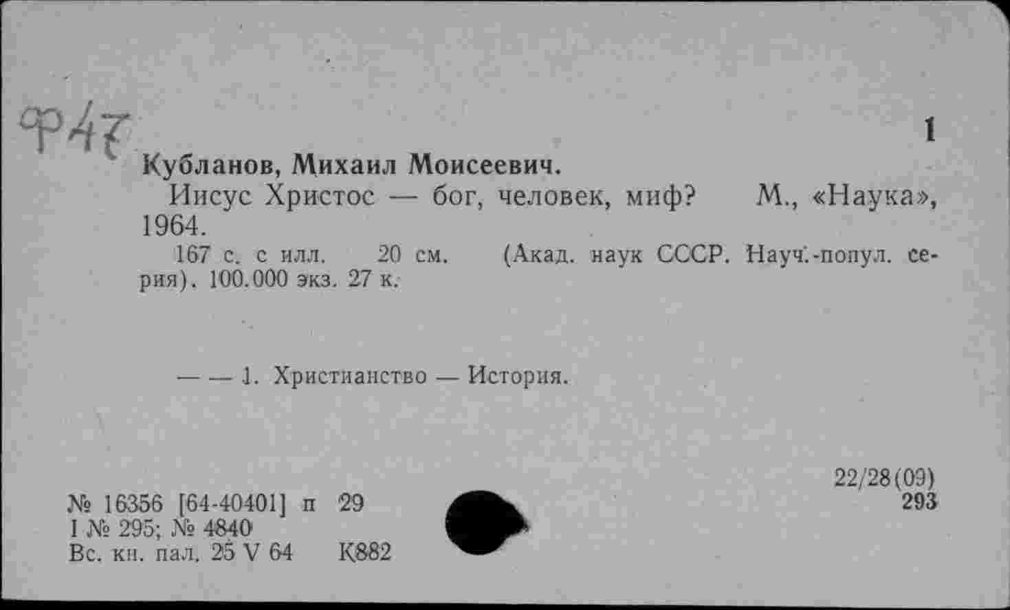 ﻿1
” Кубланов, Михаил Моисеевич.
Иисус Христос — бог, человек, миф? М., «Наука», 1964.
167 с. с илл. 20 см. (Акад, наук СССР. Науч.-попул. серия). 100.000 экз. 27 к.
------ .1. Христианство — История.
№ 16356 [64-40401] п 29
1 № 295; № 4840
Вс. кн. пал. 25 V 64	К882
22/28(09)
293